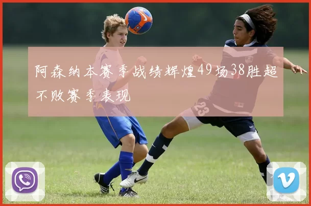 阿森纳本赛季战绩辉煌49场38胜超不败赛季表现