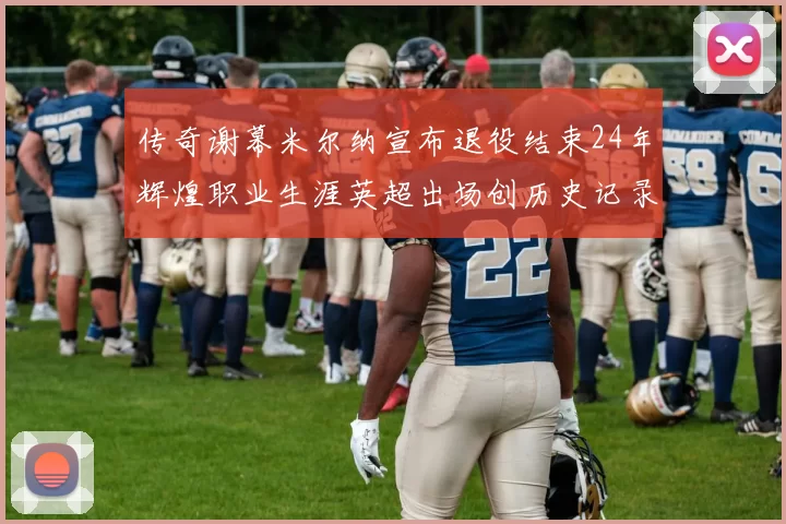 传奇谢幕米尔纳宣布退役结束24年辉煌职业生涯英超出场创历史记录
