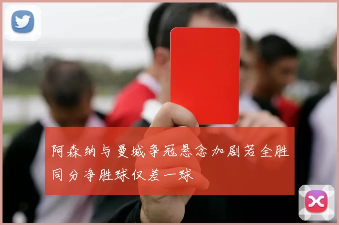 阿森纳与曼城争冠悬念加剧若全胜同分净胜球仅差一球