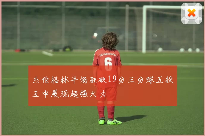 杰伦格林半场狂砍19分三分球五投五中展现超强火力