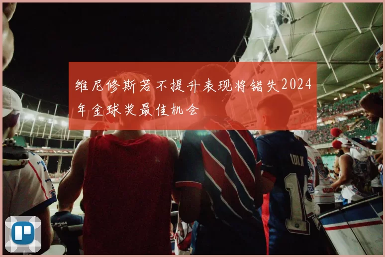 维尼修斯若不提升表现将错失2024年金球奖最佳机会