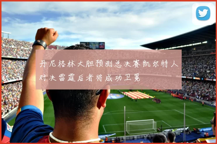 丹尼格林大胆预测总决赛凯尔特人对决雷霆后者将成功卫冕