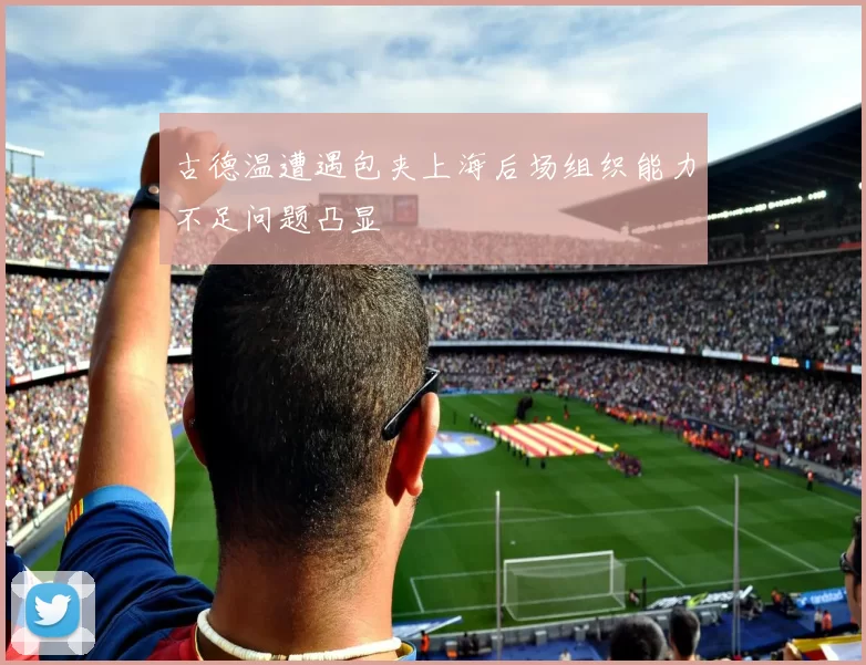 古德温遭遇包夹上海后场组织能力不足问题凸显