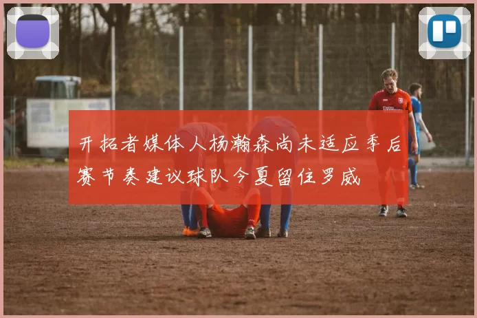 开拓者媒体人杨瀚森尚未适应季后赛节奏建议球队今夏留住罗威