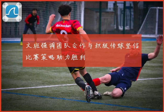 文班强调团队合作与积极传球坚信比赛策略助力胜利