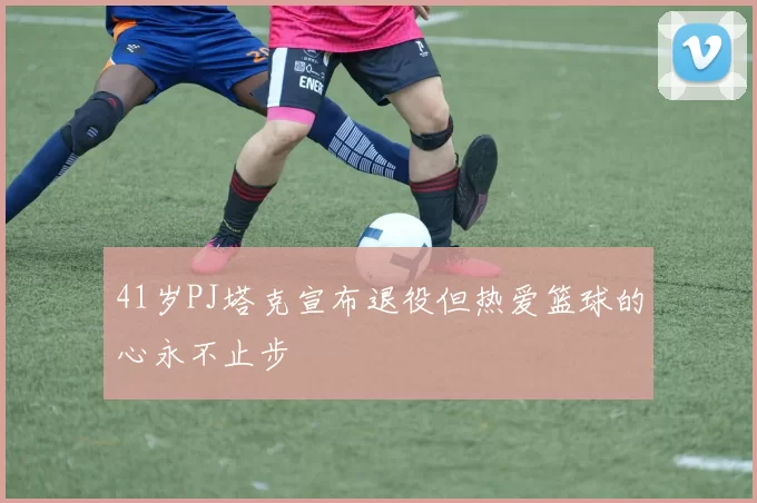41岁PJ塔克宣布退役但热爱篮球的心永不止步