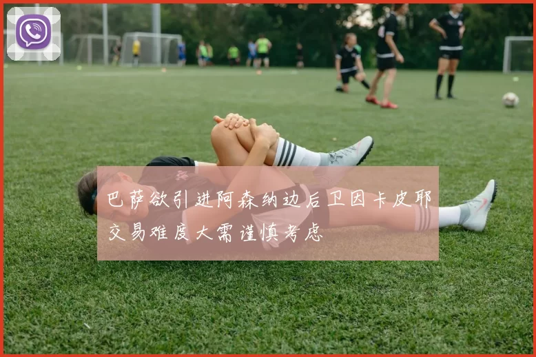 巴萨欲引进阿森纳边后卫因卡皮耶交易难度大需谨慎考虑