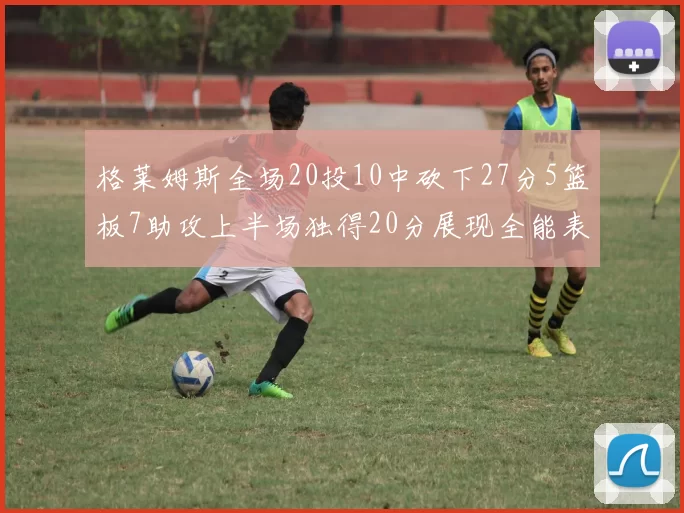 格莱姆斯全场20投10中砍下27分5篮板7助攻上半场独得20分展现全能表现