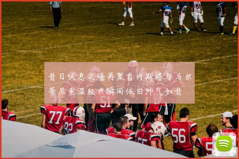 昔日叹息之墙再聚首内斯塔与马尔蒂尼重温经典瞬间依旧帅气如昔