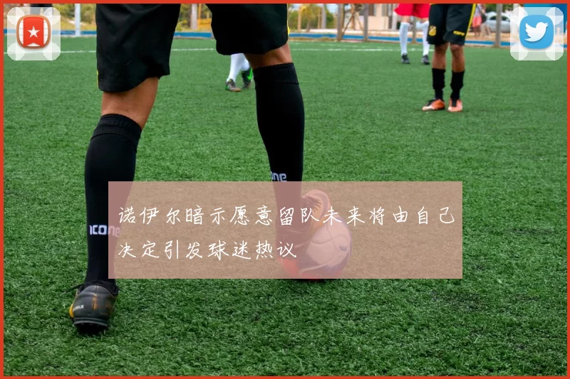 诺伊尔暗示愿意留队未来将由自己决定引发球迷热议