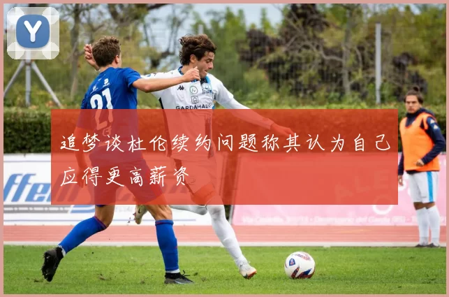 追梦谈杜伦续约问题称其认为自己应得更高薪资