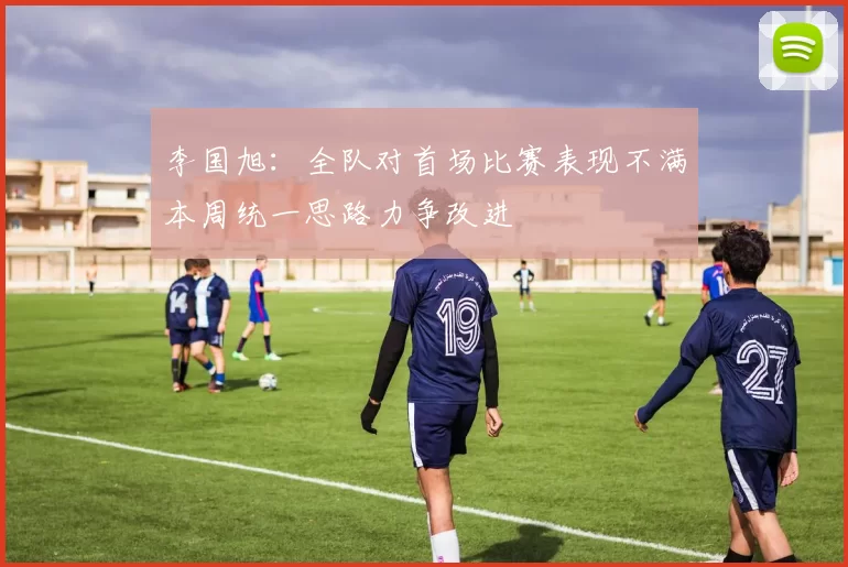 李国旭：全队对首场比赛表现不满本周统一思路力争改进