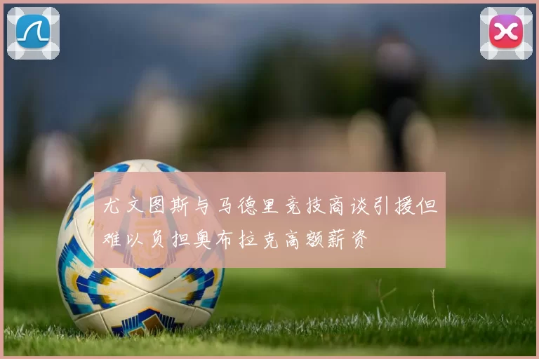 尤文图斯与马德里竞技商谈引援但难以负担奥布拉克高额薪资