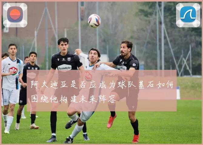 阿夫迪亚是否应成为球队基石如何围绕他构建未来阵容