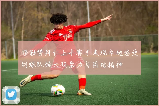 穆勒赞拜仁上半赛季表现卓越感受到球队强大凝聚力与团结精神