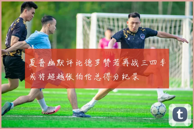 夏普幽默评论德罗赞若再战三四季或将超越张伯伦总得分纪录