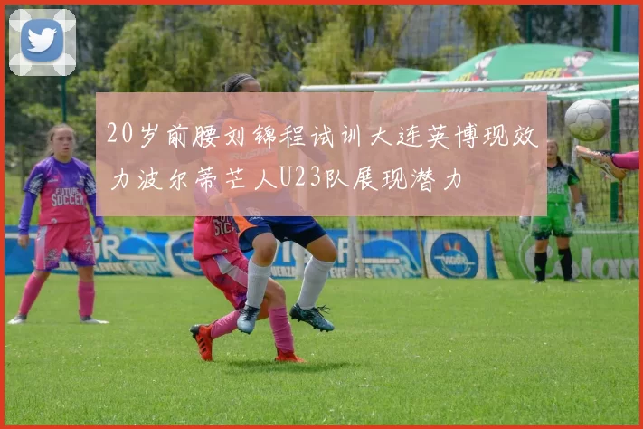 20岁前腰刘锦程试训大连英博现效力波尔蒂芒人U23队展现潜力