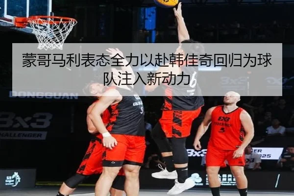 蒙哥马利表态全力以赴韩佳奇回归为球队注入新动力